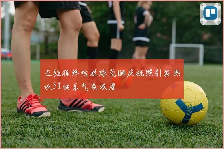 王钰栋终结进球荒晒庆祝照引发热议51快乐气氛浓厚
