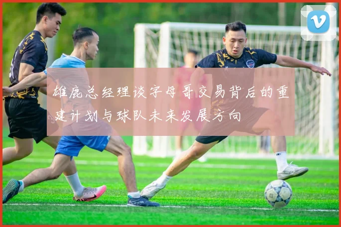 雄鹿总经理谈字母哥交易背后的重建计划与球队未来发展方向