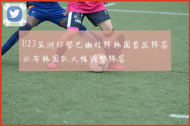 U23亚洲杯黎巴嫩对阵韩国首发阵容公布韩国队大幅调整阵容
