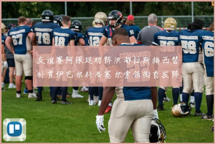 友谊赛阿根廷对阵洪都拉斯梅西替补贾伊巴尔科洛塞尔索领衔首发阵容