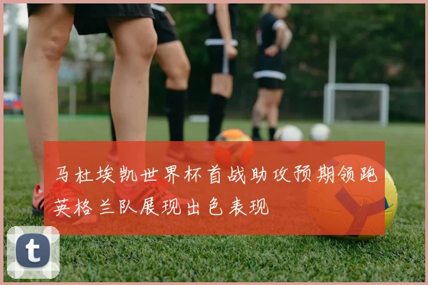 马杜埃凯世界杯首战助攻预期领跑英格兰队展现出色表现