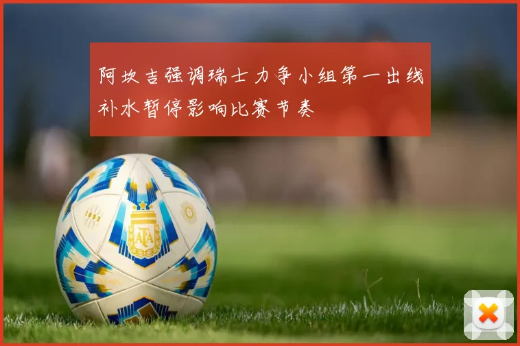 阿坎吉强调瑞士力争小组第一出线补水暂停影响比赛节奏