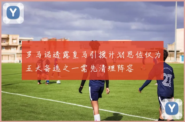 罗马诺透露皇马引援计划恩佐仅为五大备选之一需先清理阵容
