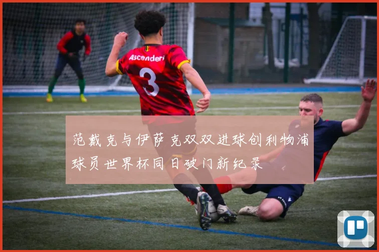 范戴克与伊萨克双双进球创利物浦球员世界杯同日破门新纪录