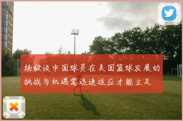 杨毅谈中国球员在美国篮球发展的挑战与机遇需迅速适应才能立足