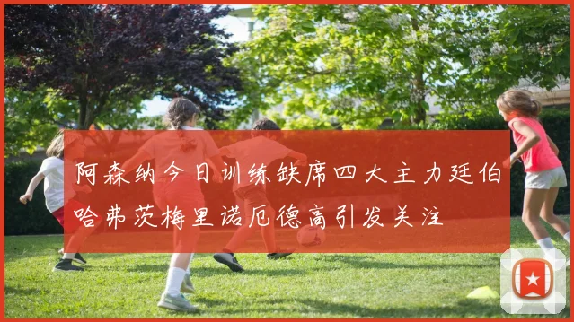 阿森纳今日训练缺席四大主力廷伯哈弗茨梅里诺厄德高引发关注