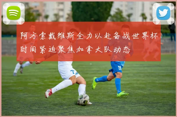 阿方索戴维斯全力以赴备战世界杯时间紧迫聚焦加拿大队动态
