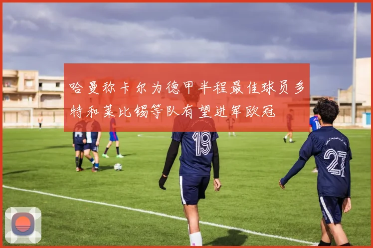 哈曼称卡尔为德甲半程最佳球员多特和莱比锡等队有望进军欧冠