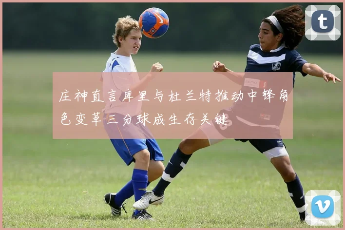 庄神直言库里与杜兰特推动中锋角色变革三分球成生存关键