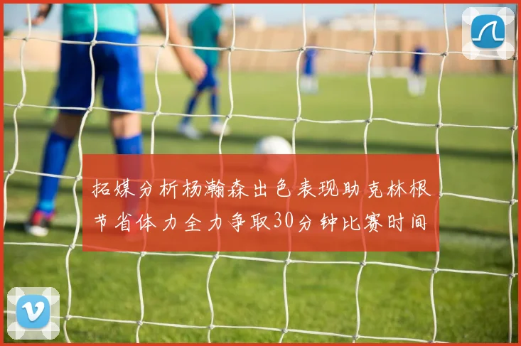拓媒分析杨瀚森出色表现助克林根节省体力全力争取30分钟比赛时间