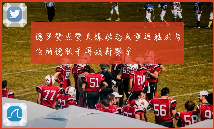 德罗赞点赞美媒动态或重返猛龙与伦纳德联手再战新赛季