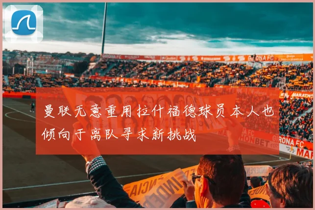 曼联无意重用拉什福德球员本人也倾向于离队寻求新挑战