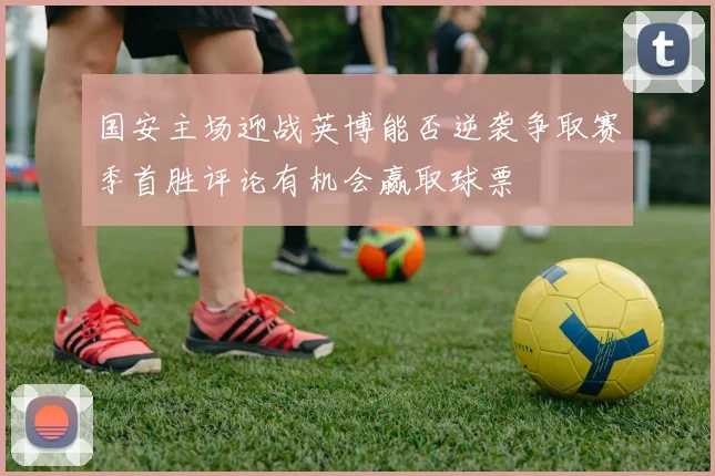国安主场迎战英博能否逆袭争取赛季首胜评论有机会赢取球票