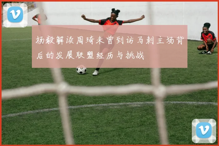 杨毅解读周琦未曾到访马刺主场背后的发展联盟经历与挑战