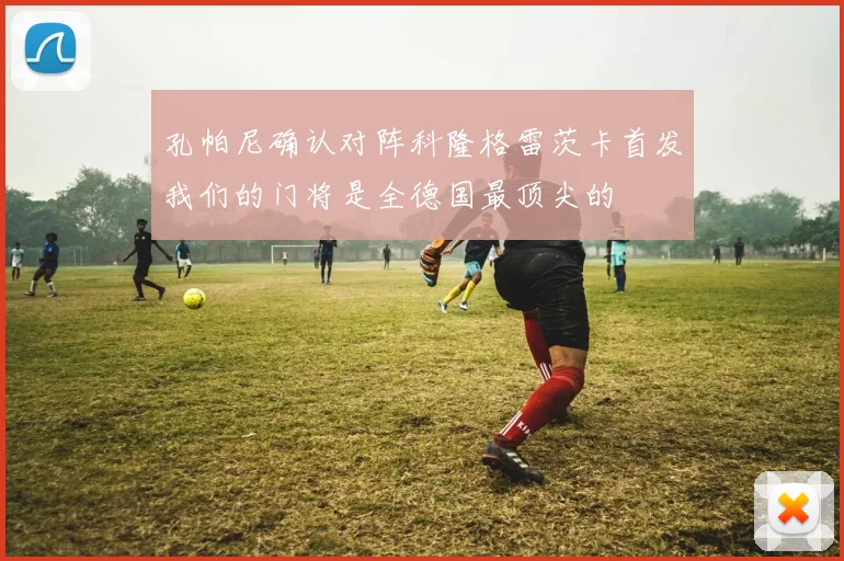 孔帕尼确认对阵科隆格雷茨卡首发我们的门将是全德国最顶尖的