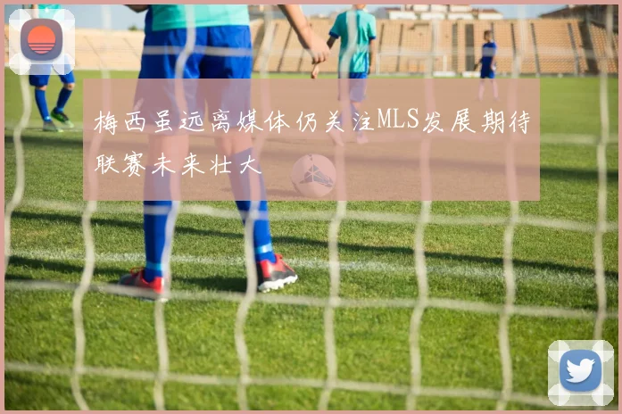 梅西虽远离媒体仍关注MLS发展期待联赛未来壮大