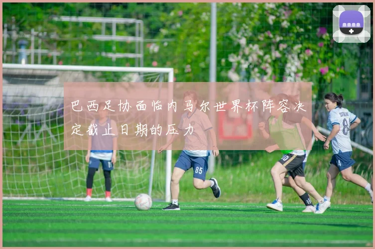 巴西足协面临内马尔世界杯阵容决定截止日期的压力