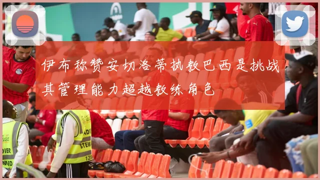 伊布称赞安切洛蒂执教巴西是挑战其管理能力超越教练角色