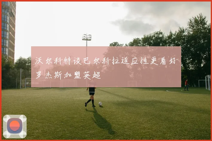 沃尔科特谈巴尔科拉适应性更看好罗杰斯加盟英超