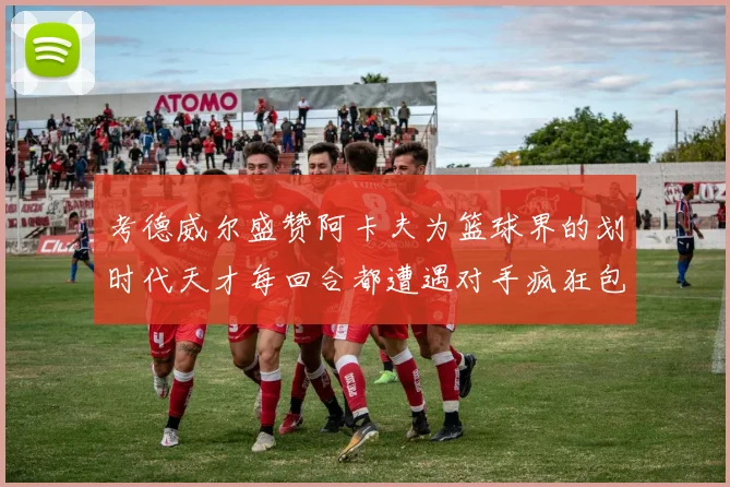 考德威尔盛赞阿卡夫为篮球界的划时代天才每回合都遭遇对手疯狂包夹挑战