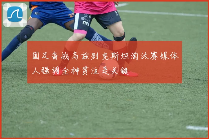 国足备战乌兹别克斯坦淘汰赛媒体人强调全神贯注是关键