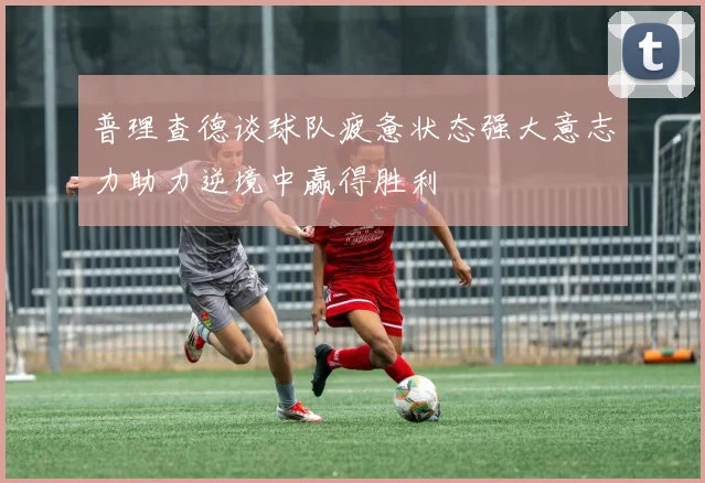 普理查德谈球队疲惫状态强大意志力助力逆境中赢得胜利