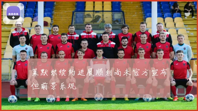 莱默尔续约进展顺利尚未官方宣布但前景乐观