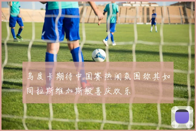 乌度卡期待中国赛热闹氛围称其如同拉斯维加斯般喜庆欢乐